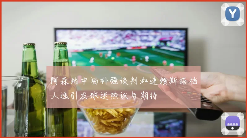 阿森纳中场补强谈判加速赖斯搭档人选引发球迷热议与期待